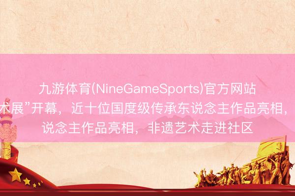 九游体育(NineGameSports)官方网站 “中国剪纸极品艺术展”开幕,近十位国度级传承东说念主作品亮相,非遗艺术走进社区