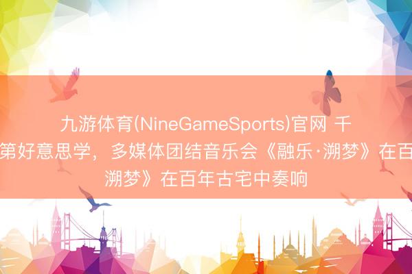 九游体育(NineGameSports)官网 千里浸式展现及第好意思学，多媒体团结音乐会《融乐·溯梦》在百年古宅中奏响