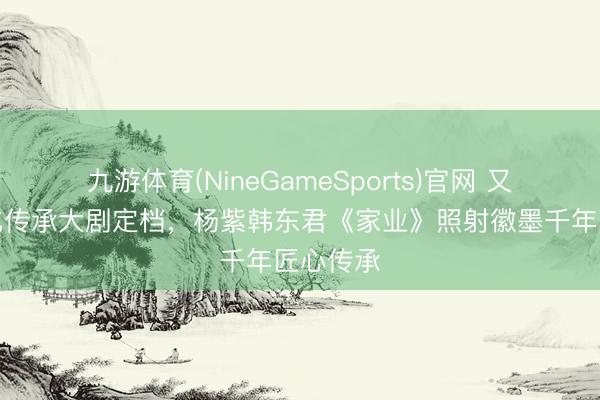 九游体育(NineGameSports)官网 又一部文化传承大剧定档，杨紫韩东君《家业》照射徽墨千年匠心传承
