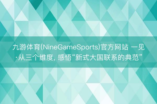 九游体育(NineGameSports)官方网站 一见·从三个维度， 感悟“新式大国联系的典范”