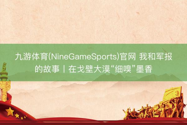 九游体育(NineGameSports)官网 我和军报的故事丨在戈壁大漠“细嗅”墨香