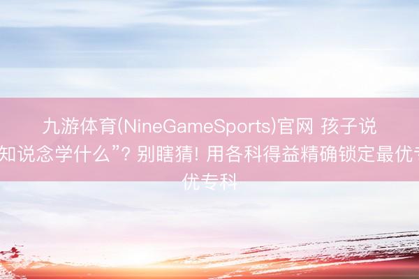 九游体育(NineGameSports)官网 孩子说“不知说念学什么”? 别瞎猜! 用各科得益精确锁定最优专科