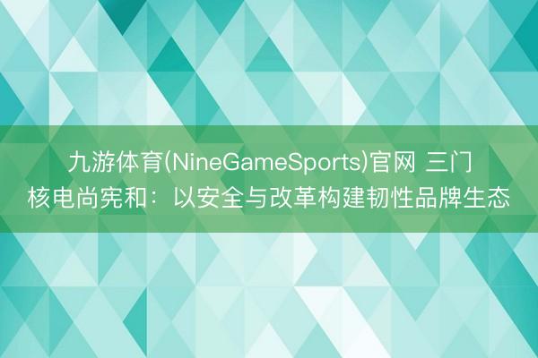 九游体育(NineGameSports)官网 三门核电尚宪和:以安全与改革构建韧性品牌生态