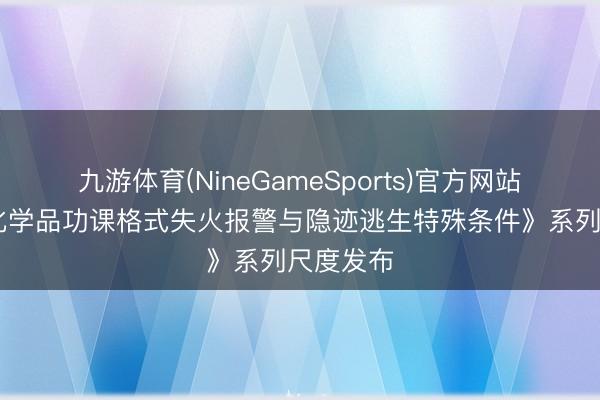九游体育(NineGameSports)官方网站 《危急化学品功课格式失火报警与隐迹逃生特殊条件》系列尺度发布