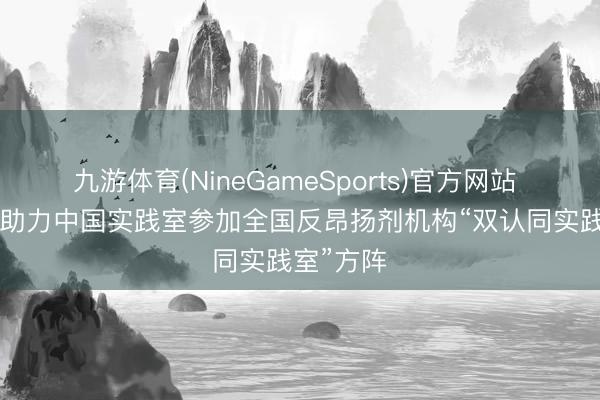 九游体育(NineGameSports)官方网站 CNAS:助力中国实践室参加全国反昂扬剂机构“双认同实践室”方阵