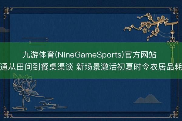 九游体育(NineGameSports)官方网站 买通从田间到餐桌渠谈 新场景激活初夏时令农居品耗尽