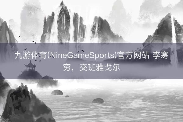 九游体育(NineGameSports)官方网站 李寒穷，交班雅戈尔