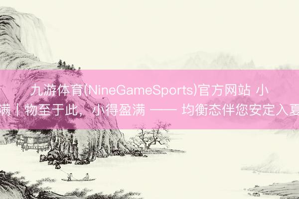九游体育(NineGameSports)官方网站 小满|物至于此,小得盈满 —— 均衡态伴您安定入夏