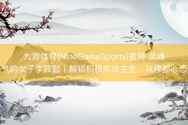 九游体育(NineGameSports)官网 灵魂有香气的女子李筱懿丨解锁积极东谈主生，从修都心态初始