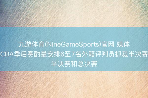 九游体育(NineGameSports)官网 媒体东谈主:CBA季后赛酌量安排6至7名外籍评判员抓裁半决赛和总决赛