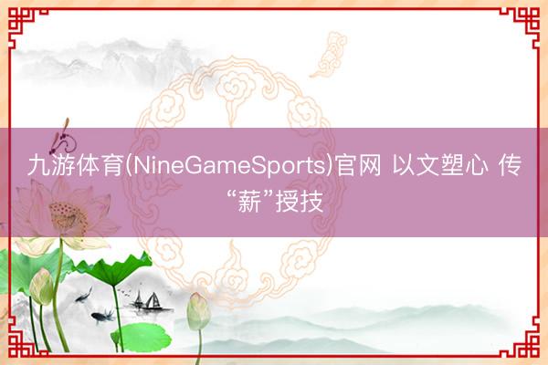 九游体育(NineGameSports)官网 以文塑心 传“薪”授技