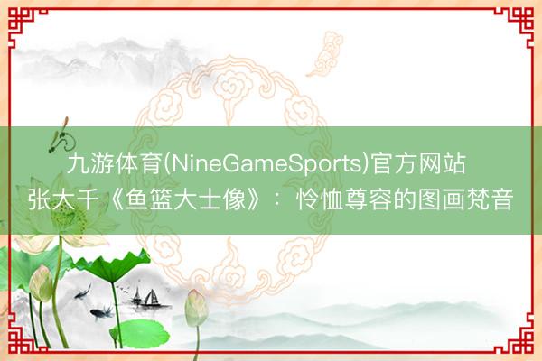 九游体育(NineGameSports)官方网站 张大千《鱼篮大士像》：怜恤尊容的图画梵音