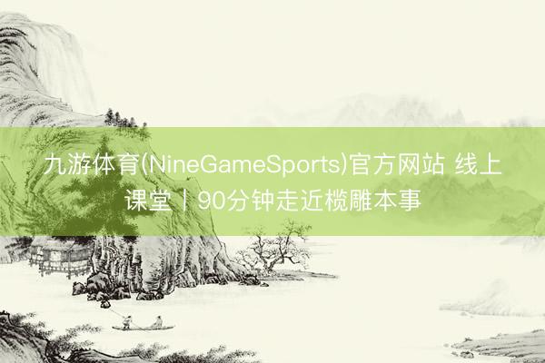 九游体育(NineGameSports)官方网站 线上课堂丨90分钟走近榄雕本事