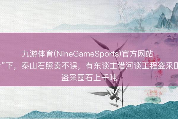 九游体育(NineGameSports)官方网站 “最严禁令”下，泰山石照卖不误，有东谈主借河谈工程盗采囤石上千吨