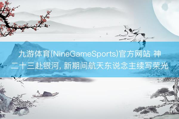 九游体育(NineGameSports)官方网站 神二十三赴银河, 新期间航天东说念主续写荣光