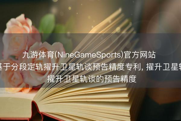 九游体育(NineGameSports)官方网站 星序致远肯求基于分段定轨擢升卫星轨谈预告精度专利， 擢升卫星轨谈的预告精度
