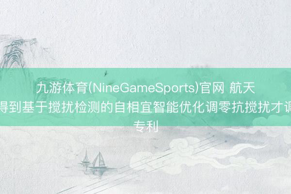 九游体育(NineGameSports)官网 航天恒星得到基于搅扰检测的自相宜智能优化调零抗搅扰才调专利