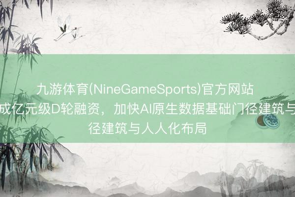九游体育(NineGameSports)官方网站 杉岩数据完成亿元级D轮融资,加快AI原生数据基础门径建筑与人人化布局