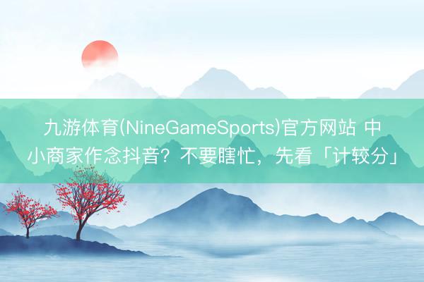 九游体育(NineGameSports)官方网站 中小商家作念抖音？不要瞎忙，先看「计较分」