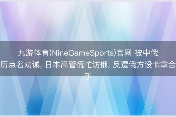 九游体育(NineGameSports)官网 被中俄严厉点名劝诫， 日本高管慌忙访俄， 反遭俄方设卡拿合手