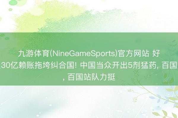 九游体育(NineGameSports)官方网站 好意思国欠30亿赖账拖垮纠合国! 中国当众开出5剂猛药， 百国站队力挺