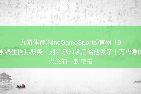 九游体育(NineGameSports)官网 1947年,肖永银生擒孙殿英,刘伯承知谈后给他发了十万火急的一封电报
