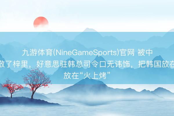 九游体育(NineGameSports)官网 被中国径直致敬了梓里,好意思驻韩总司令口无讳饰,把韩国放在“火上烤”