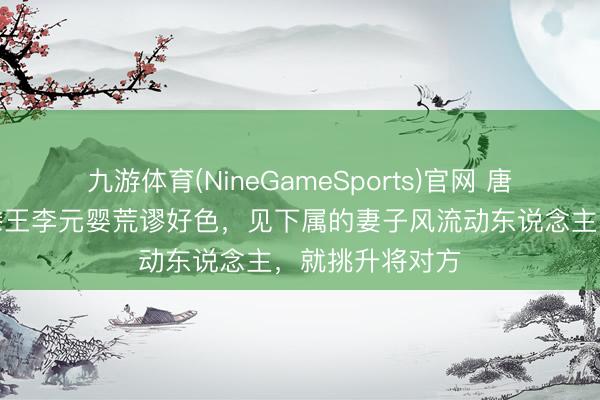 九游体育(NineGameSports)官网 唐太宗的小弟弟滕王李元婴荒谬好色，见下属的妻子风流动东说念主，就挑升将对方