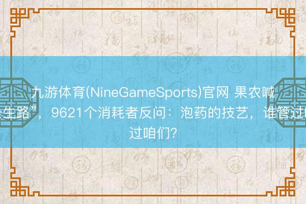 九游体育(NineGameSports)官网 果农喊“给条生路”,9621个消耗者反问:泡药的技艺,谁管过咱们?