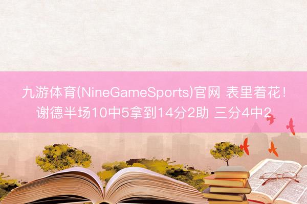 九游体育(NineGameSports)官网 表里着花！谢德半场10中5拿到14分2助 三分4中2