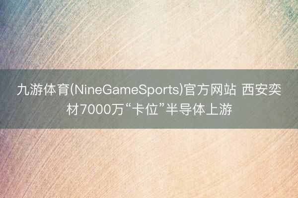 九游体育(NineGameSports)官方网站 西安奕材7000万“卡位”半导体上游