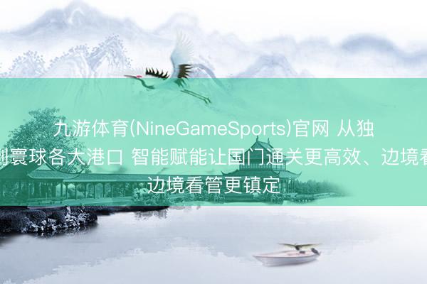 九游体育(NineGameSports)官网 从独龙江边境到寰球各大港口 智能赋能让国门通关更高效、边境看管更镇定