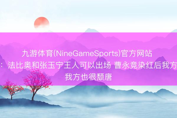 九游体育(NineGameSports)官方网站 蒙哥马利:法比奥和张玉宁王人可以出场 曹永竞染红后我方也很颓唐