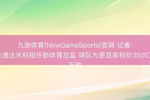 九游体育(NineGameSports)官网 记者:米兰邀达米科担任新体育总监 球队为恩昆库标价3500万欧