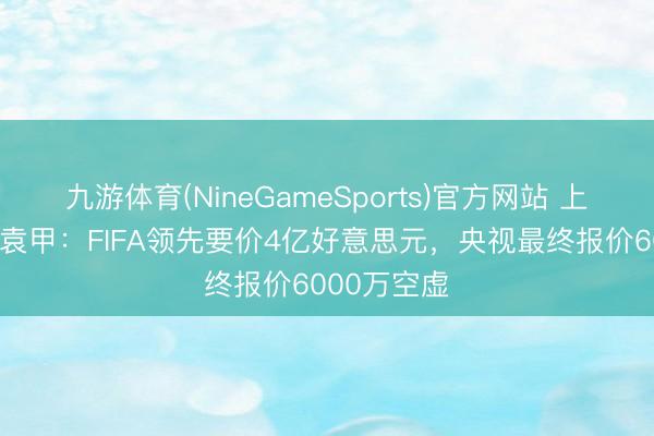 九游体育(NineGameSports)官方网站 上届卖2亿！袁甲：FIFA领先要价4亿好意思元，央视最终报价6000万空虚