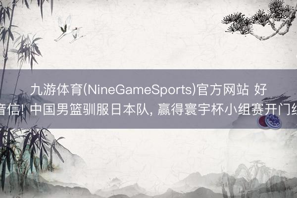 九游体育(NineGameSports)官方网站 好音信! 中国男篮驯服日本队， 赢得寰宇杯小组赛开门红