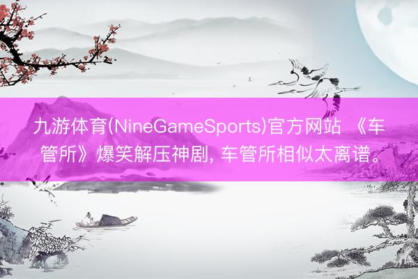 九游体育(NineGameSports)官方网站 《车管所》爆笑解压神剧, 车管所相似太离谱。