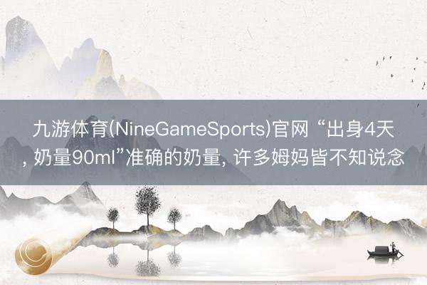 九游体育(NineGameSports)官网 “出身4天, 奶量90ml”准确的奶量, 许多姆妈皆不知说念