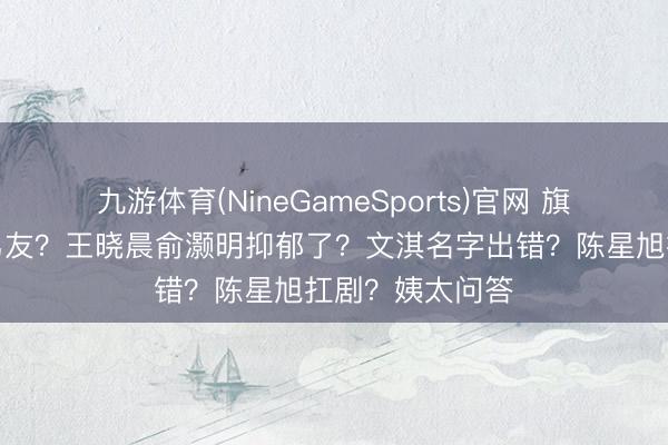 九游体育(NineGameSports)官网 旗袍小花拿持前男友?王晓晨俞灏明抑郁了?文淇名字出错?陈星旭扛剧?姨太问答