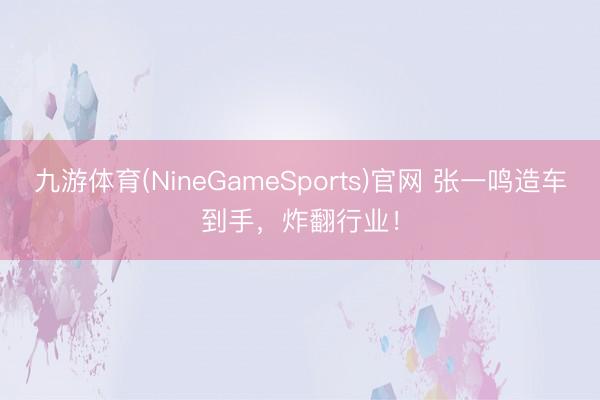 九游体育(NineGameSports)官网 张一鸣造车到手，炸翻行业！