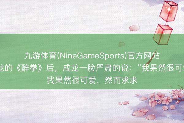 九游体育(NineGameSports)官方网站 张杰唱完成龙的《醉拳》后，成龙一脸严肃的说：“我果然很可爱，然而求求