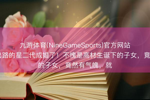 九游体育(NineGameSports)官方网站 赵家班最有出路的星二代成婚了！不愧是高材生诞下的子女，竟然有气魄，就