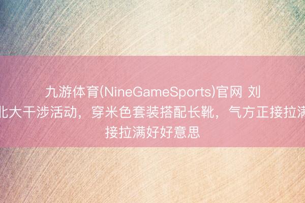 九游体育(NineGameSports)官网 刘浩存现身北大干涉活动,穿米色套装搭配长靴,气方正接拉满好好意思