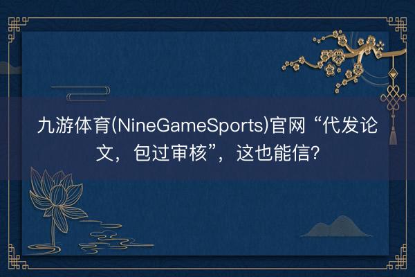 九游体育(NineGameSports)官网 “代发论文，包过审核”，这也能信？