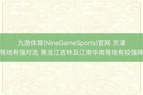 九游体育(NineGameSports)官网 京津冀等地有强对流 黑龙江吉林及江南华南等地有较强降水