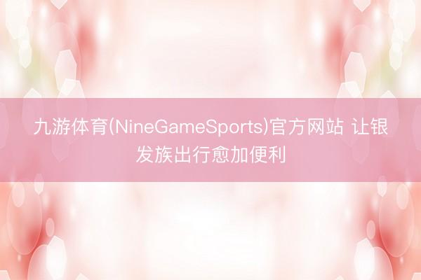 九游体育(NineGameSports)官方网站 让银发族出行愈加便利