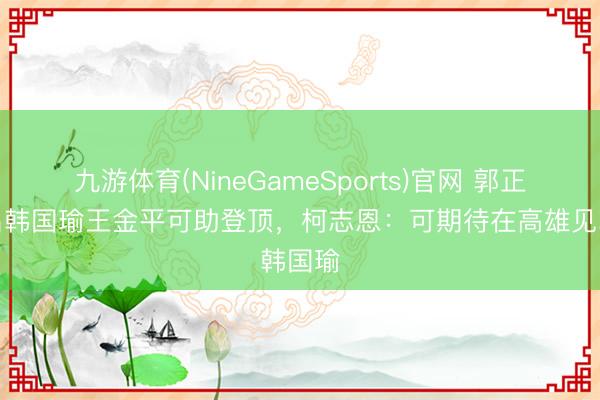 九游体育(NineGameSports)官网 郭正亮点名韩国瑜王金平可助登顶,柯志恩:可期待在高雄见韩国瑜