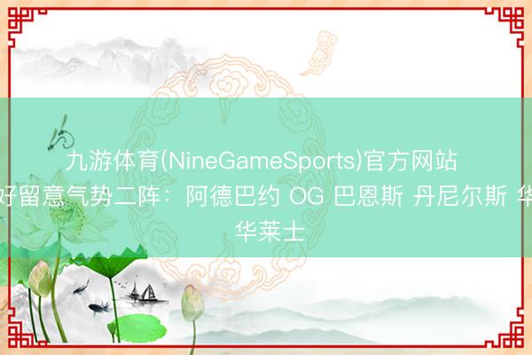 九游体育(NineGameSports)官方网站 ⭐️最好留意气势二阵:阿德巴约 OG 巴恩斯 丹尼尔斯 华莱士