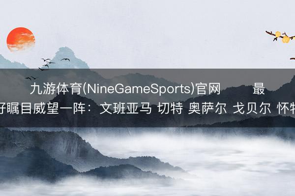 九游体育(NineGameSports)官网 ⭐️最好瞩目威望一阵：文班亚马 切特 奥萨尔 戈贝尔 怀特