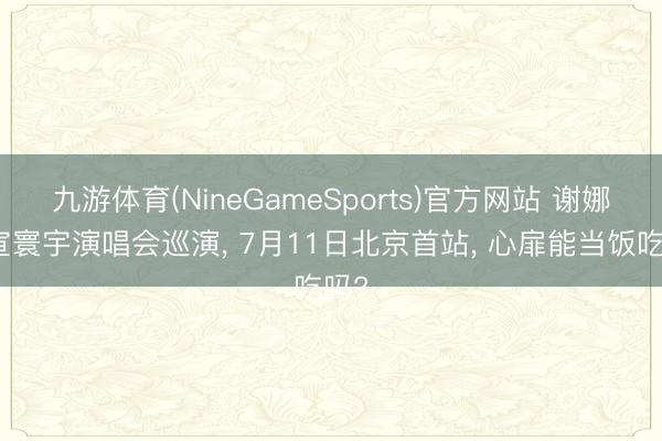 九游体育(NineGameSports)官方网站 谢娜官宣寰宇演唱会巡演， 7月11日北京首站， 心扉能当饭吃吗?